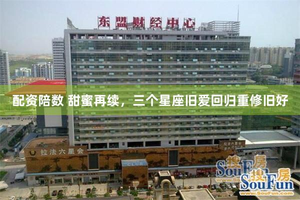 配资陪数 甜蜜再续，三个星座旧爱回归重修旧好