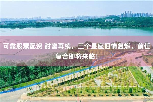 可靠股票配资 甜蜜再续，三个星座旧情复燃，前任复合即将来临！