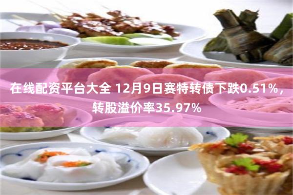 在线配资平台大全 12月9日赛特转债下跌0.51%，转股溢价率35.97%