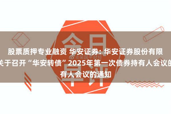 股票质押专业融资 华安证券: 华安证券股份有限公司关于召开“华安转债”2025年第一次债券持有人会议的通知