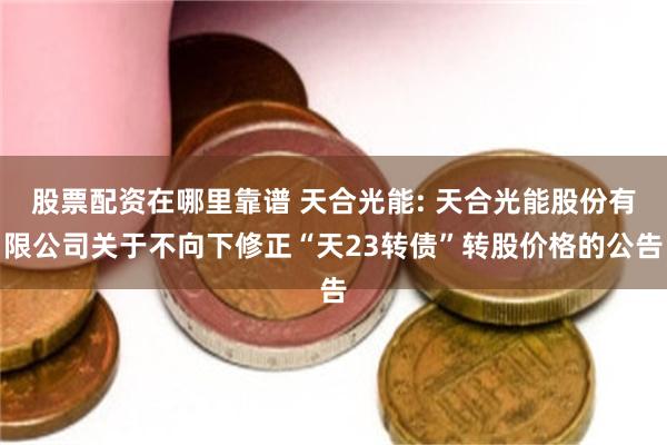 股票配资在哪里靠谱 天合光能: 天合光能股份有限公司关于不向下修正“天23转债”转股价格的公告