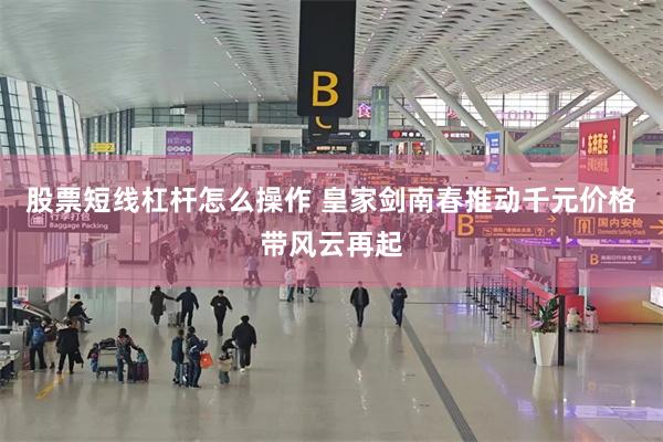 股票短线杠杆怎么操作 皇家剑南春推动千元价格带风云再起