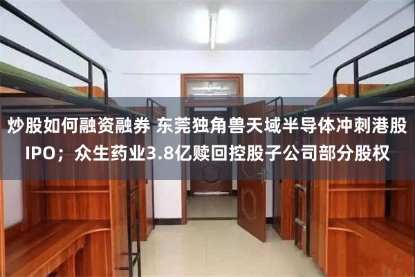 炒股如何融资融券 东莞独角兽天域半导体冲刺港股IPO；众生药业3.8亿赎回控股子公司部分股权