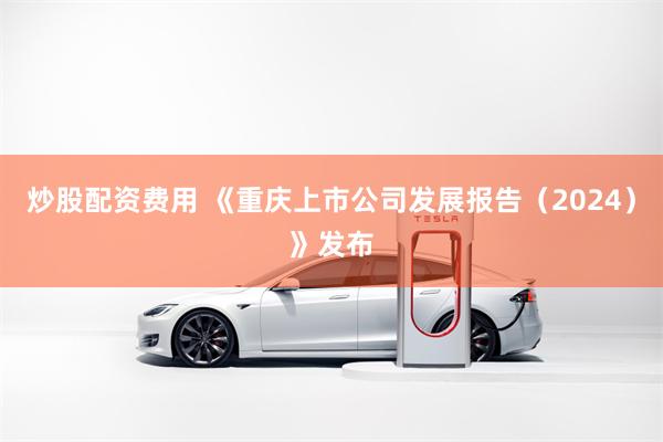 炒股配资费用 《重庆上市公司发展报告（2024）》发布