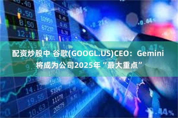 配资炒股中 谷歌(GOOGL.US)CEO：Gemini 将成为公司2025年“最大重点”