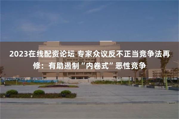 2023在线配资论坛 专家众议反不正当竞争法再修：有助遏制“内卷式”恶性竞争