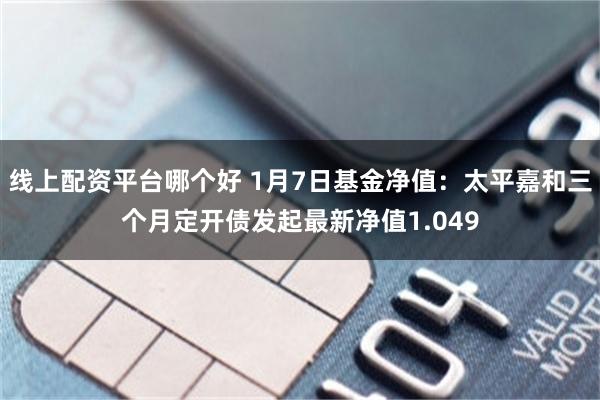 线上配资平台哪个好 1月7日基金净值：太平嘉和三个月定开债发起最新净值1.049