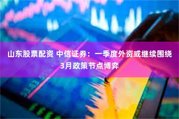 山东股票配资 中信证券：一季度外资或继续围绕3月政策节点博弈