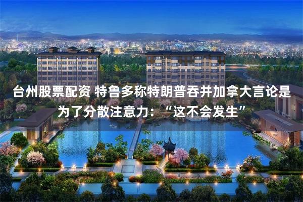台州股票配资 特鲁多称特朗普吞并加拿大言论是为了分散注意力：“这不会发生”