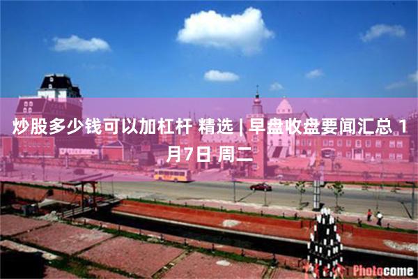 炒股多少钱可以加杠杆 精选 | 早盘收盘要闻汇总 1月7日 周二