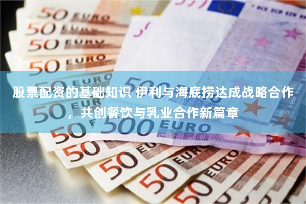 股票配资的基础知识 伊利与海底捞达成战略合作，共创餐饮与乳业合作新篇章