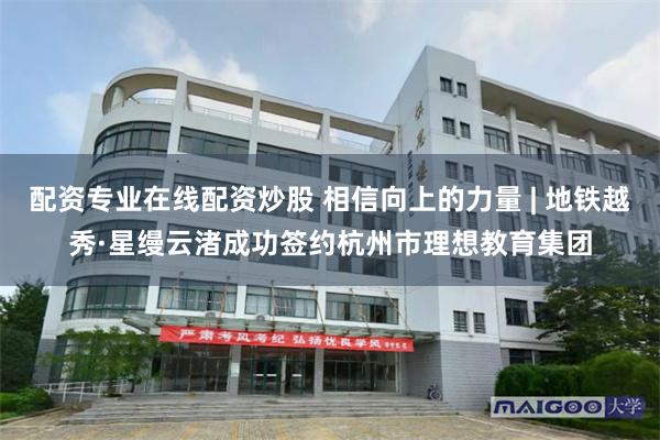 配资专业在线配资炒股 相信向上的力量 | 地铁越秀·星缦云渚成功签约杭州市理想教育集团