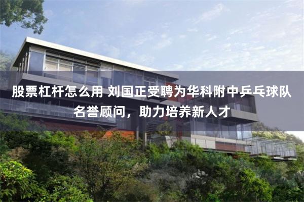 股票杠杆怎么用 刘国正受聘为华科附中乒乓球队名誉顾问，助力培养新人才