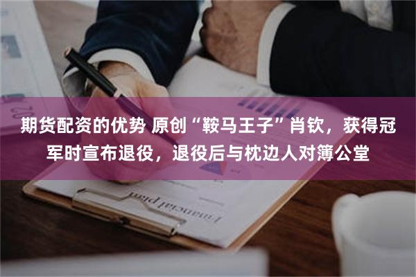 期货配资的优势 原创“鞍马王子”肖钦，获得冠军时宣布退役，退役后与枕边人对簿公堂