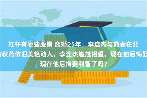 杠杆有哪些股票 离婚25年，李连杰与前妻在北京重逢，黄秋燕依旧美艳动人，李连杰尴尬相望，现在他后悔娶利智了吗？