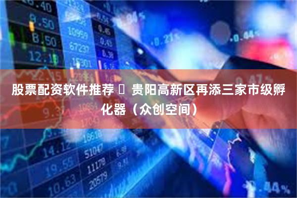 股票配资软件推荐 ​贵阳高新区再添三家市级孵化器（众创空间）