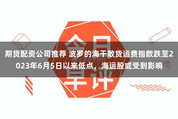 期货配资公司推荐 波罗的海干散货运费指数跌至2023年6月5日以来低点，海运股或受到影响