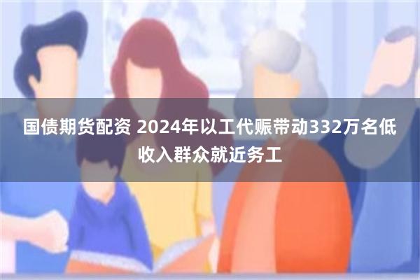 国债期货配资 2024年以工代赈带动332万名低收入群众就近务工
