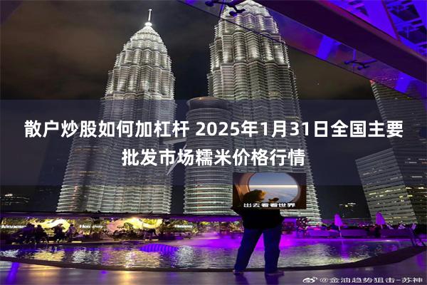 散户炒股如何加杠杆 2025年1月31日全国主要批发市场糯米价格行情