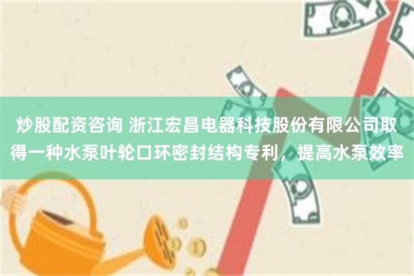 炒股配资咨询 浙江宏昌电器科技股份有限公司取得一种水泵叶轮口环密封结构专利，提高水泵效率