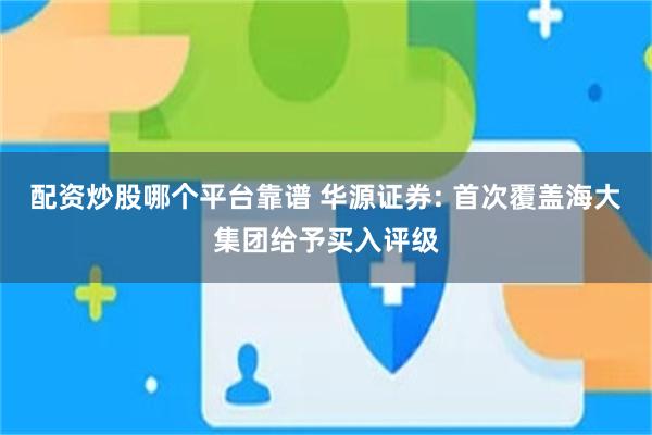 配资炒股哪个平台靠谱 华源证券: 首次覆盖海大集团给予买入评级