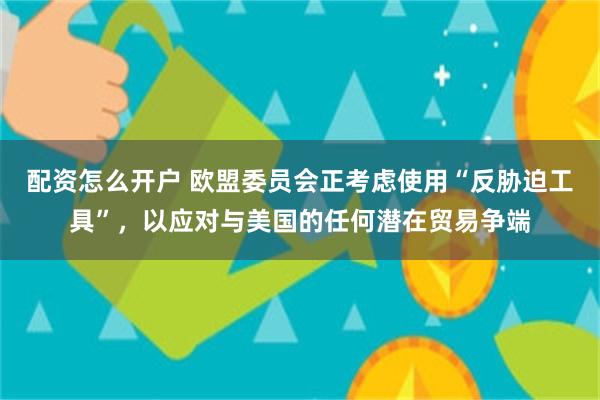 配资怎么开户 欧盟委员会正考虑使用“反胁迫工具”，以应对与美国的任何潜在贸易争端