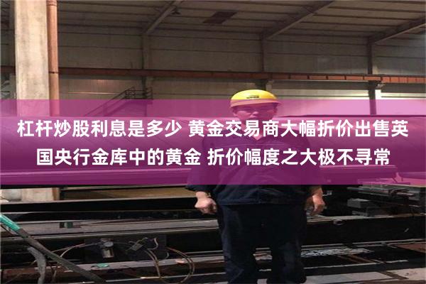 杠杆炒股利息是多少 黄金交易商大幅折价出售英国央行金库中的黄金 折价幅度之大极不寻常
