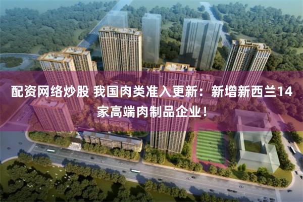 配资网络炒股 我国肉类准入更新：新增新西兰14家高端肉制品企业！