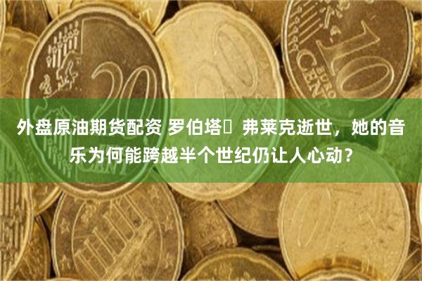 外盘原油期货配资 罗伯塔・弗莱克逝世，她的音乐为何能跨越半个世纪仍让人心动？