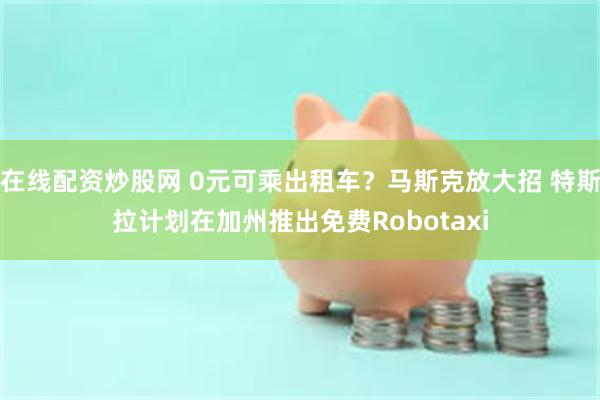 在线配资炒股网 0元可乘出租车？马斯克放大招 特斯拉计划在加州推出免费Robotaxi