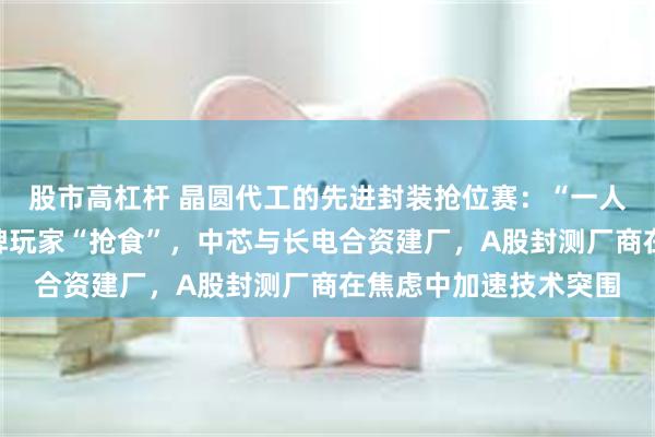 股市高杠杆 晶圆代工的先进封装抢位赛：“一人吃肉”的台积电与老牌玩家“抢食”，中芯与长电合资建厂，A股封测厂商在焦虑中加速技术突围