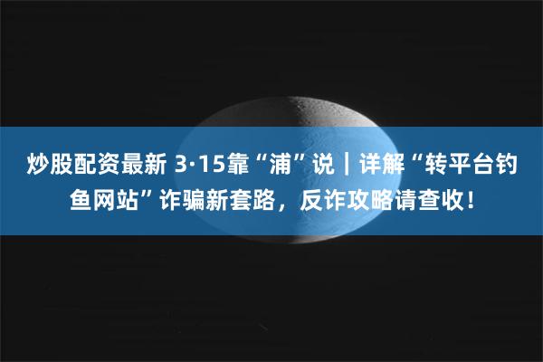 炒股配资最新 3·15靠“浦”说｜详解“转平台钓鱼网站”诈骗新套路，反诈攻略请查收！