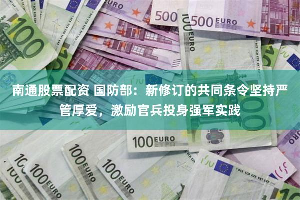 南通股票配资 国防部：新修订的共同条令坚持严管厚爱，激励官兵投身强军实践