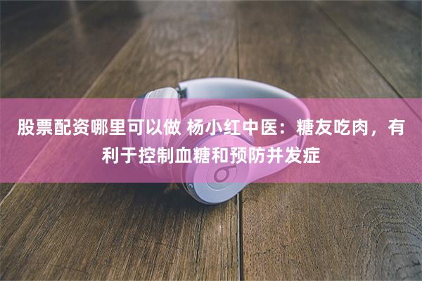 股票配资哪里可以做 杨小红中医：糖友吃肉，有利于控制血糖和预防并发症