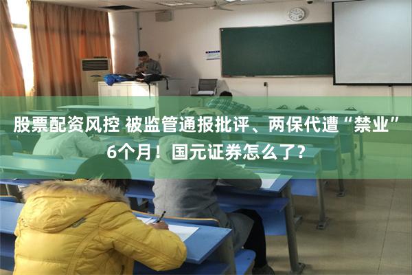 股票配资风控 被监管通报批评、两保代遭“禁业”6个月！国元证券怎么了？