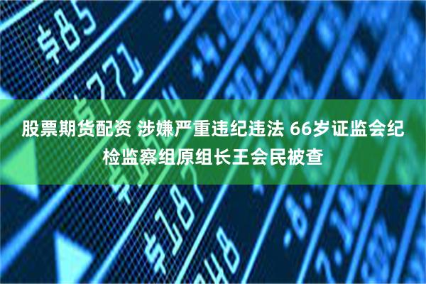 股票期货配资 涉嫌严重违纪违法 66岁证监会纪检监察组原组长王会民被查