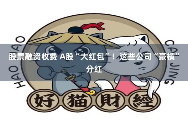 股票融资收费 A股“大红包”！这些公司“豪横”分红