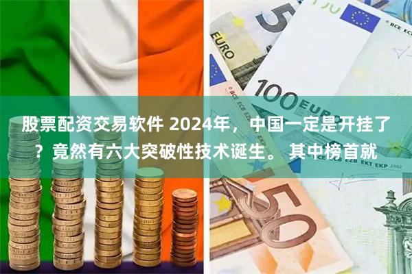 股票配资交易软件 2024年，中国一定是开挂了？竟然有六大突破性技术诞生。 其中榜首就