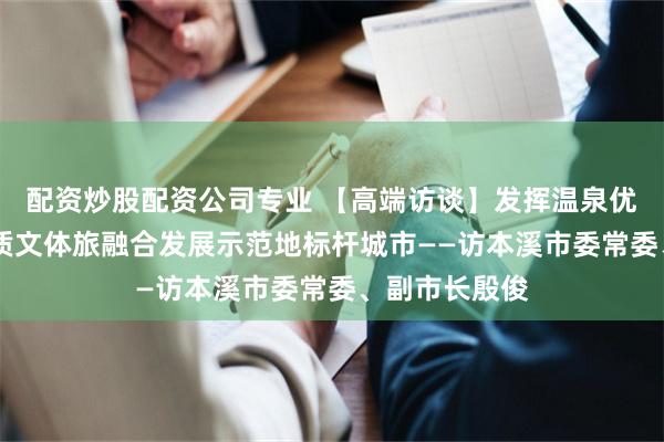配资炒股配资公司专业 【高端访谈】发挥温泉优势 打造高品质文体旅融合发展示范地标杆城市——访本溪市委常委、副市长殷俊