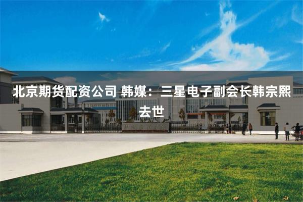 北京期货配资公司 韩媒：三星电子副会长韩宗熙去世