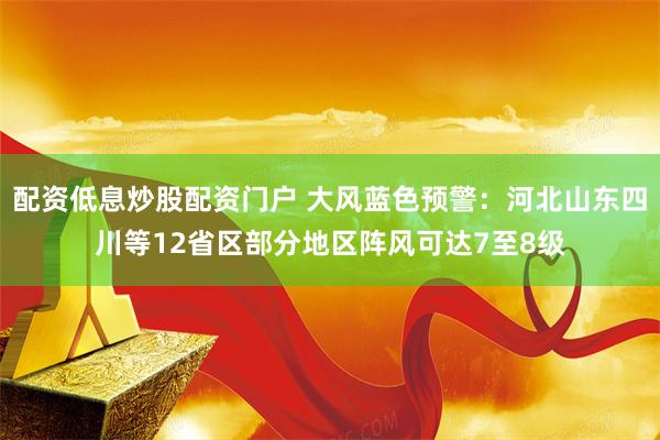 配资低息炒股配资门户 大风蓝色预警：河北山东四川等12省区部分地区阵风可达7至8级