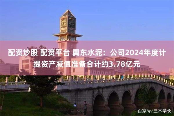 配资炒股 配资平台 冀东水泥：公司2024年度计提资产减值准备合计约3.78亿元