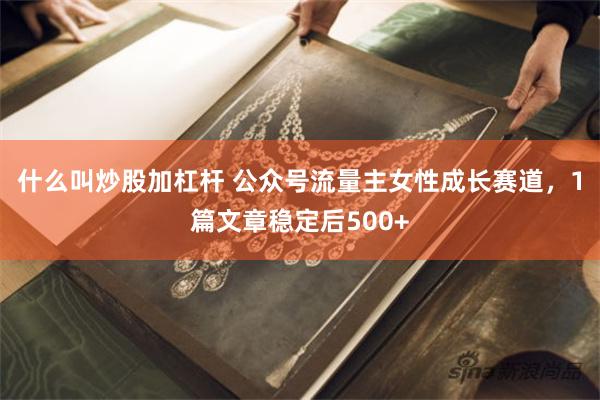 什么叫炒股加杠杆 公众号流量主女性成长赛道，1篇文章稳定后500+
