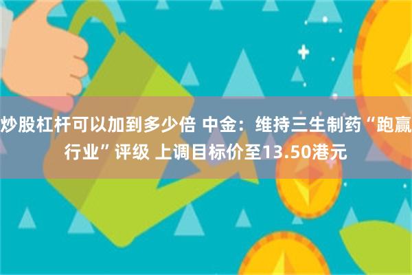 炒股杠杆可以加到多少倍 中金：维持三生制药“跑赢行业”评级 上调目标价至13.50港元