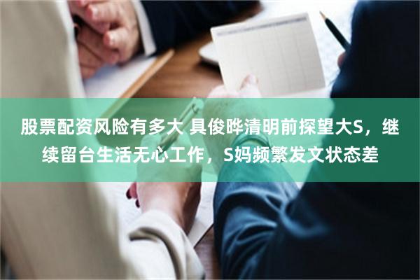 股票配资风险有多大 具俊晔清明前探望大S，继续留台生活无心工作，S妈频繁发文状态差