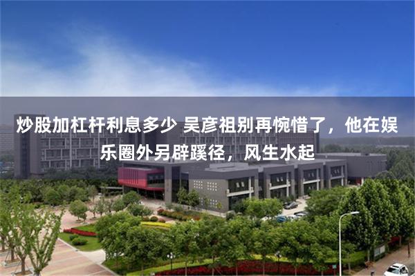 炒股加杠杆利息多少 吴彦祖别再惋惜了，他在娱乐圈外另辟蹊径，风生水起