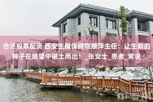 合法股票配资 西安生殖保健院顾萍主任：让生命的种子在绝望中破土而出！_张女士_患者_常说