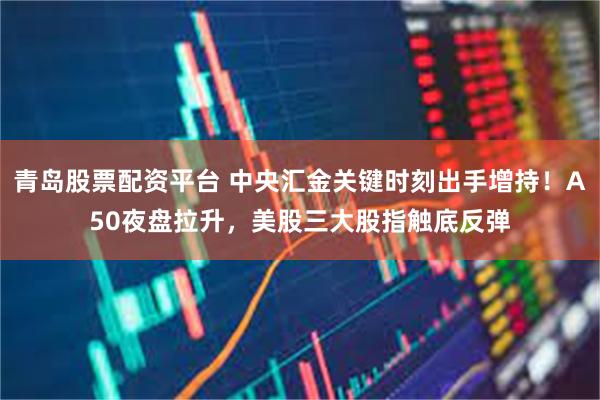 青岛股票配资平台 中央汇金关键时刻出手增持！A50夜盘拉升，美股三大股指触底反弹