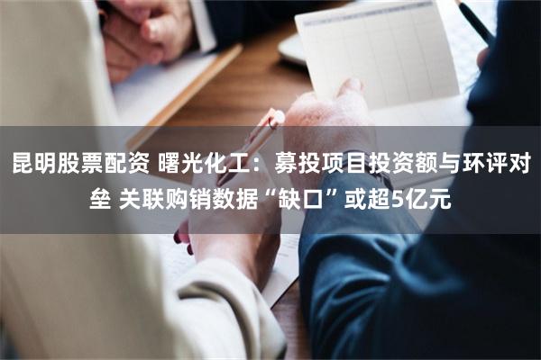 昆明股票配资 曙光化工：募投项目投资额与环评对垒 关联购销数据“缺口”或超5亿元