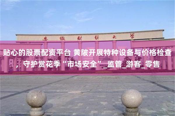 贴心的股票配资平台 黄陂开展特种设备与价格检查，守护赏花季“市场安全”_监管_游客_零售